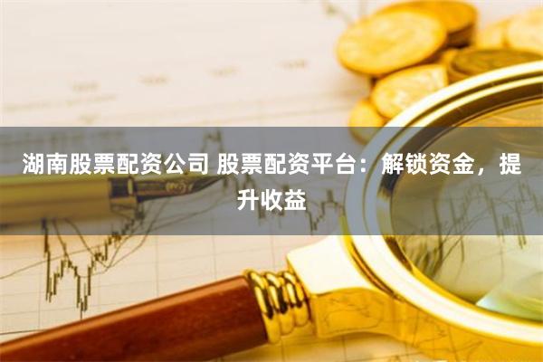 湖南股票配资公司 股票配资平台：解锁资金，提升收益