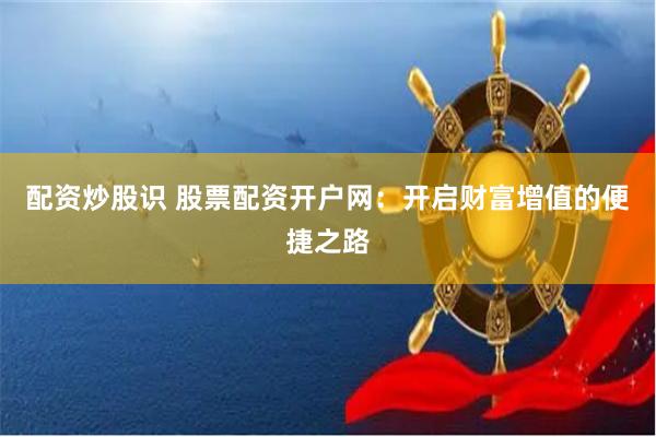 配资炒股识 股票配资开户网:开启财富增值的便捷之路