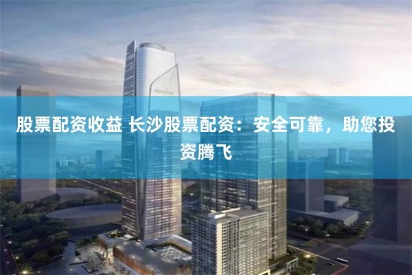 股票配资收益 长沙股票配资：安全可靠，助您投资腾飞