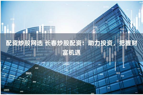 配资炒股网选 长春炒股配资:助力投资,把握财富机遇
