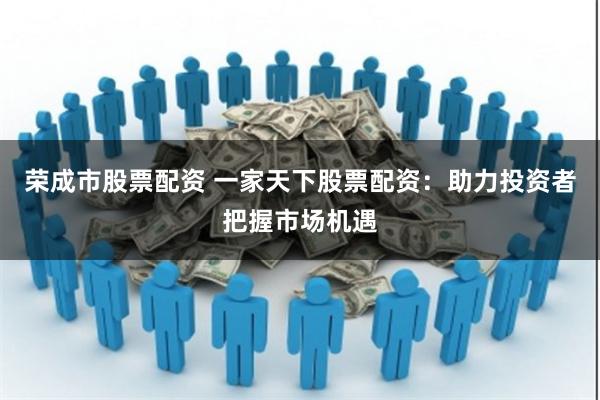 荣成市股票配资 一家天下股票配资：助力投资者把握市场机遇