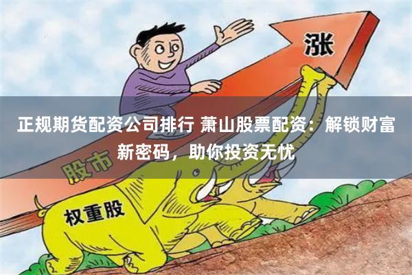 正规期货配资公司排行 萧山股票配资：解锁财富新密码，助你投资无忧