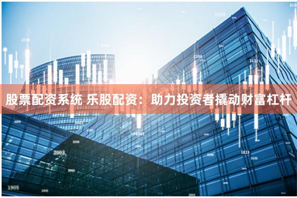 股票配资系统 乐股配资:助力投资者撬动财富杠杆