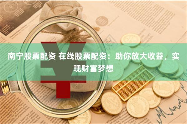 南宁股票配资 在线股票配资：助你放大收益，实现财富梦想