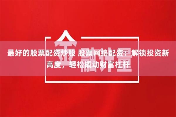 最好的股票配资炒股 股票网络配资:解锁投资新高度,轻松撬动财富杠杆