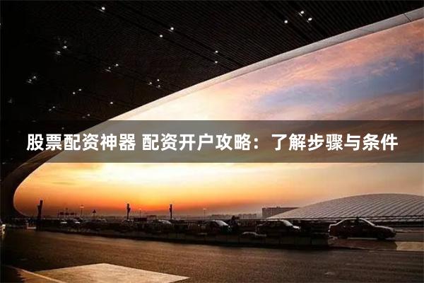 股票配资神器 配资开户攻略:了解步骤与条件